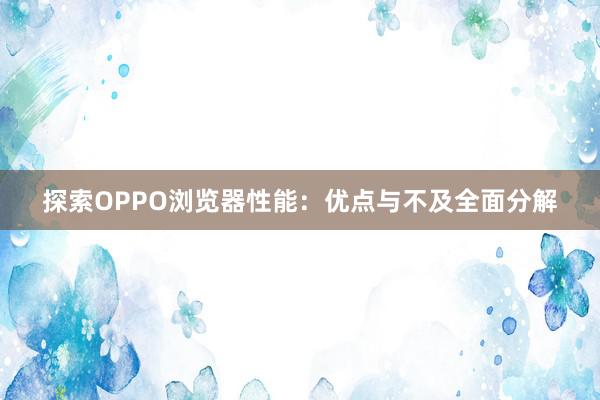 探索OPPO浏览器性能：优点与不及全面分解