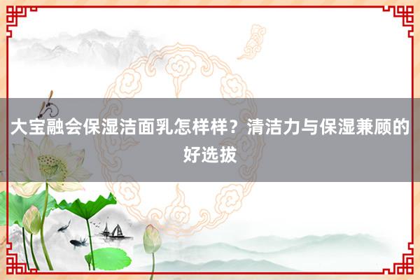大宝融会保湿洁面乳怎样样？清洁力与保湿兼顾的好选拔